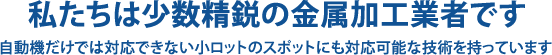 私たちは少数精鋭の金属加工業者です 自動機だけでは対応できない小ロットのスポットにも対応可能な技術を持っています