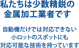 私たちは少数精鋭の金属加工業者です 自動機だけでは対応できない小ロットのスポットにも対応可能な技術を持っています